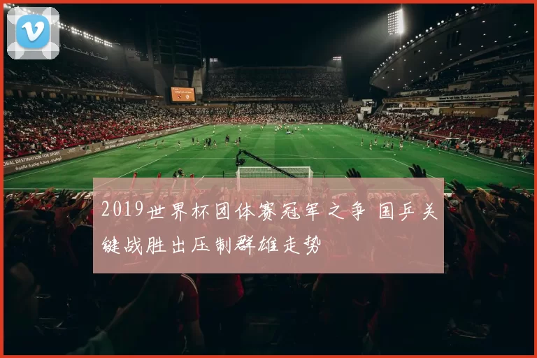 2019世界杯团体赛冠军之争 国乒关键战胜出压制群雄走势