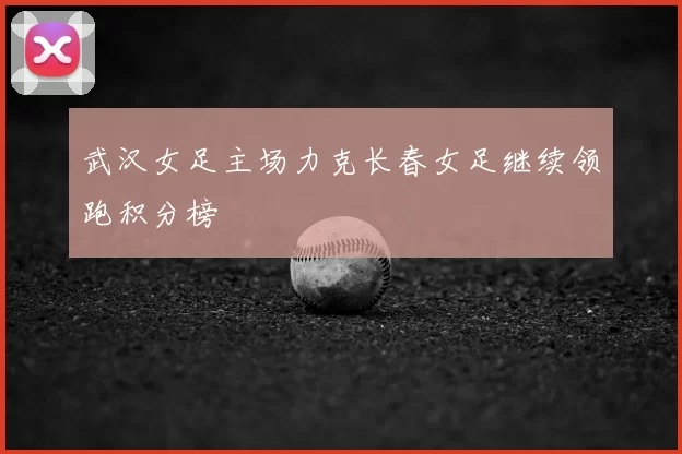 武汉女足主场力克长春女足继续领跑积分榜