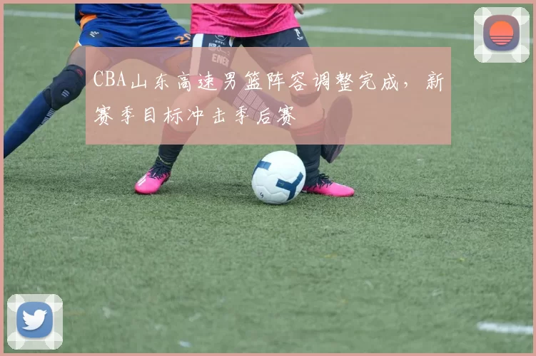 CBA山东高速男篮阵容调整完成,新赛季目标冲击季后赛