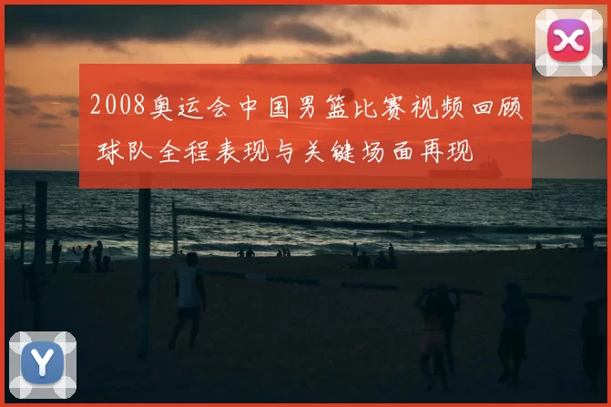 2008奥运会中国男篮比赛视频回顾 球队全程表现与关键场面再现