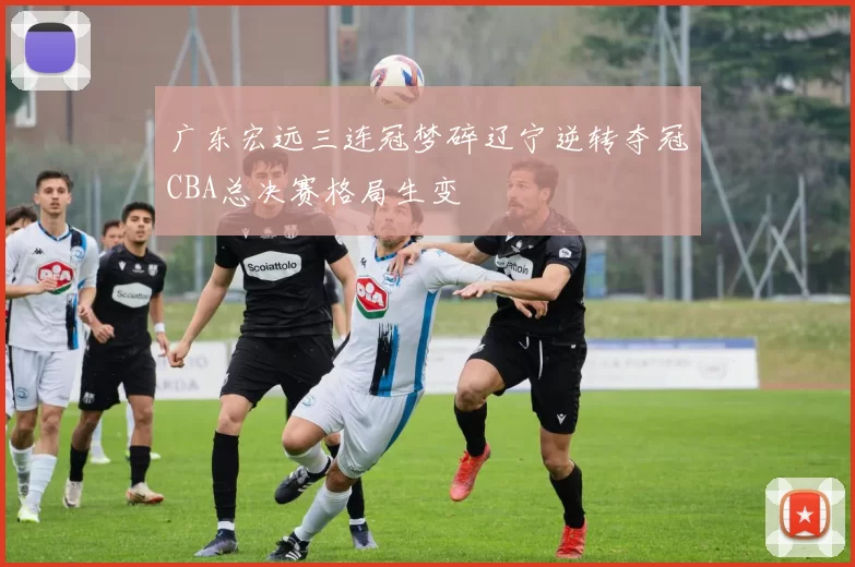 广东宏远三连冠梦碎辽宁逆转夺冠CBA总决赛格局生变