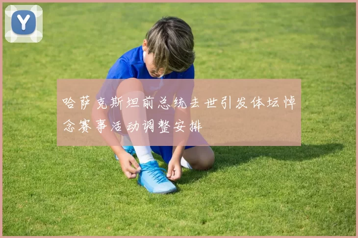 哈萨克斯坦前总统去世引发体坛悼念赛事活动调整安排