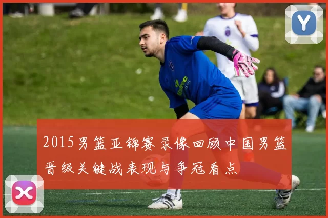 2015男篮亚锦赛录像回顾中国男篮晋级关键战表现与争冠看点