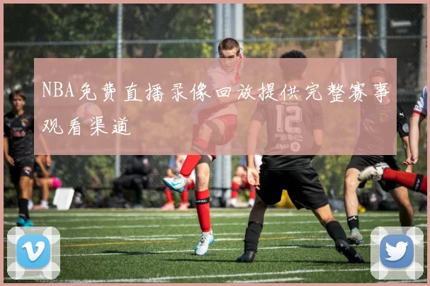 NBA免费直播录像回放提供完整赛事观看渠道