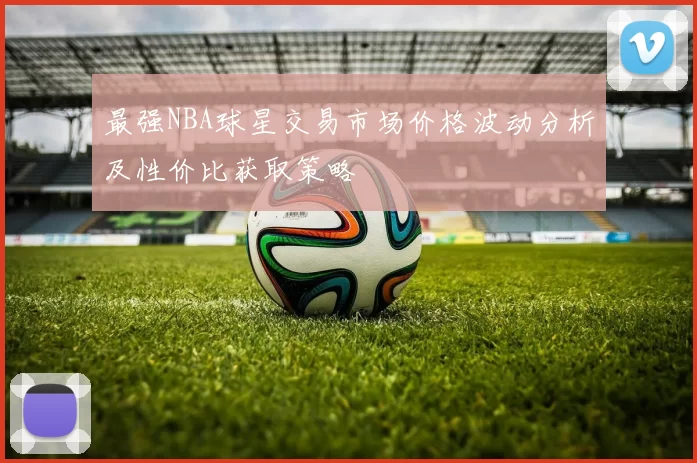最强NBA球星交易市场价格波动分析及性价比获取策略