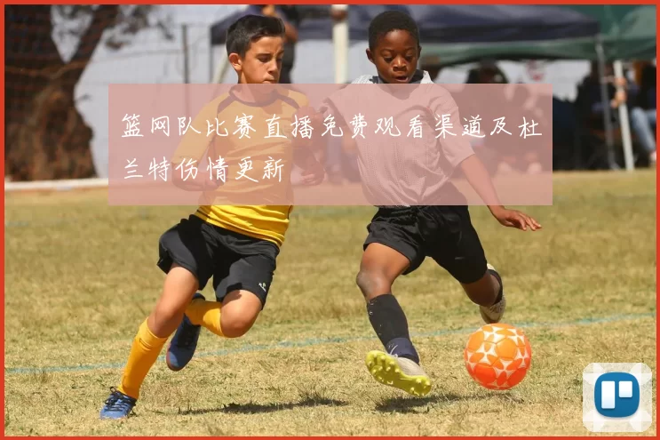 篮网队比赛直播免费观看渠道及杜兰特伤情更新
