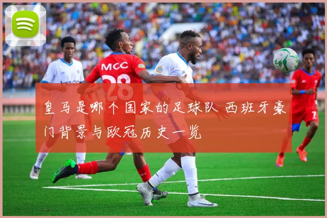 皇马是哪个国家的足球队 西班牙豪门背景与欧冠历史一览