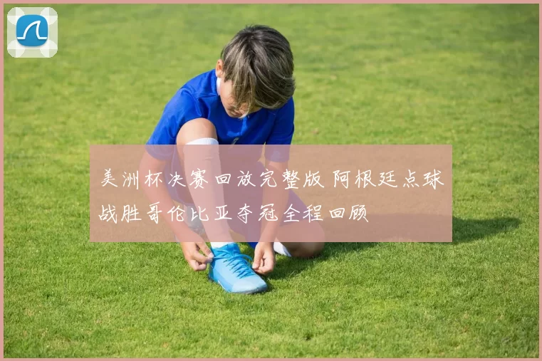 美洲杯决赛回放完整版 阿根廷点球战胜哥伦比亚夺冠全程回顾
