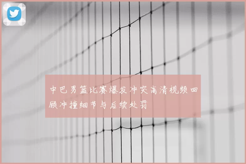 中巴男篮比赛爆发冲突高清视频回顾冲撞细节与后续处罚