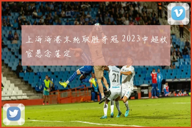 上海海港末轮取胜夺冠 2023中超收官悬念落定