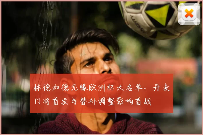 林德加德无缘欧洲杯大名单，丹麦门将首发与替补调整影响首战