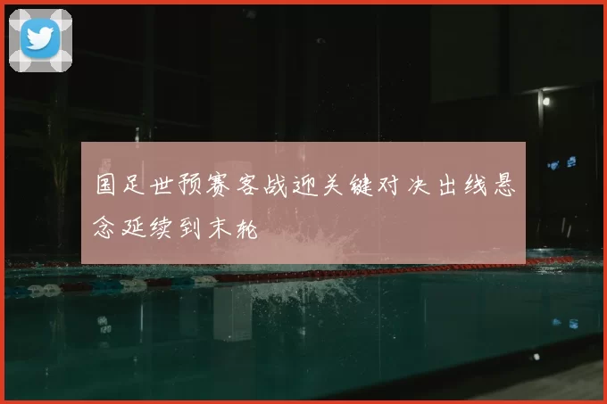 国足世预赛客战迎关键对决出线悬念延续到末轮