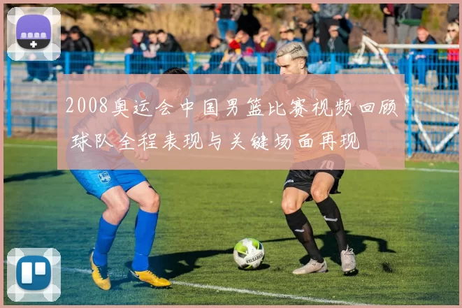 2008奥运会中国男篮比赛视频回顾 球队全程表现与关键场面再现