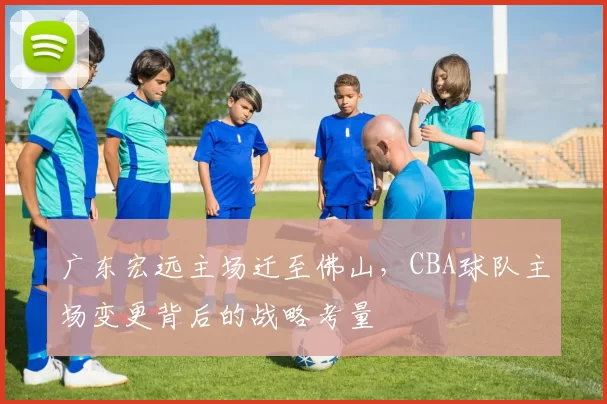 广东宏远主场迁至佛山，CBA球队主场变更背后的战略考量