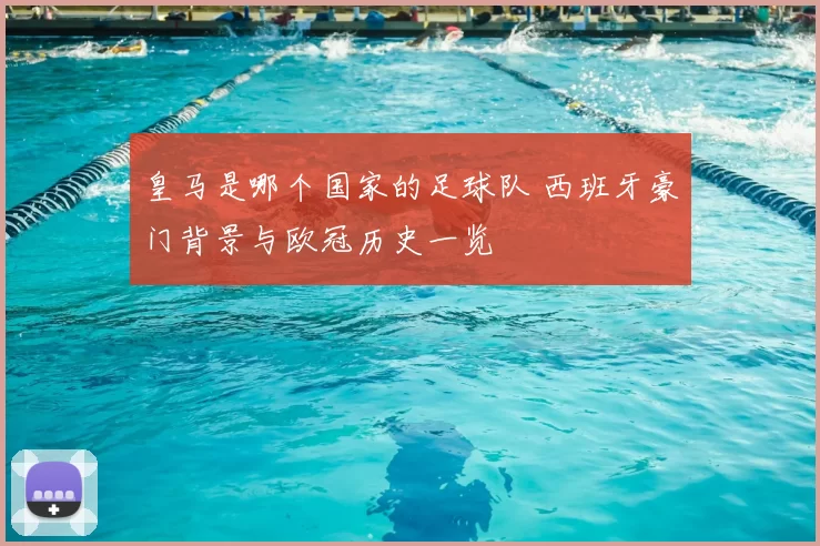 皇马是哪个国家的足球队 西班牙豪门背景与欧冠历史一览