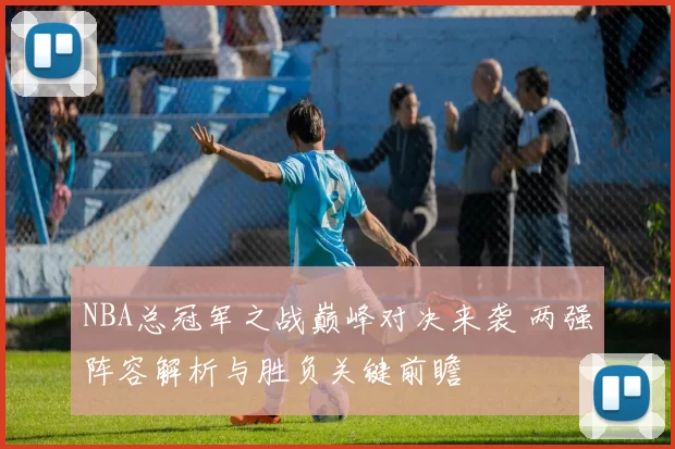 NBA总冠军之战巅峰对决来袭 两强阵容解析与胜负关键前瞻