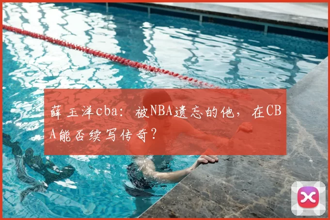 薛玉洋cba:被NBA遗忘的他,在CBA能否续写传奇?
