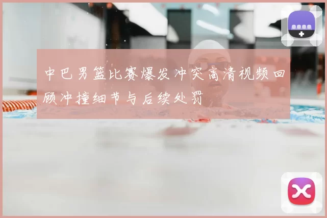 中巴男篮比赛爆发冲突高清视频回顾冲撞细节与后续处罚