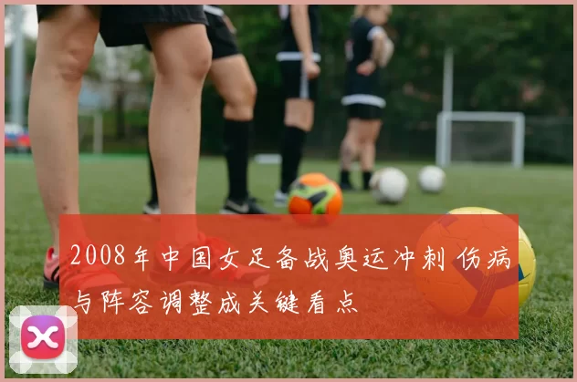 2008年中国女足备战奥运冲刺 伤病与阵容调整成关键看点