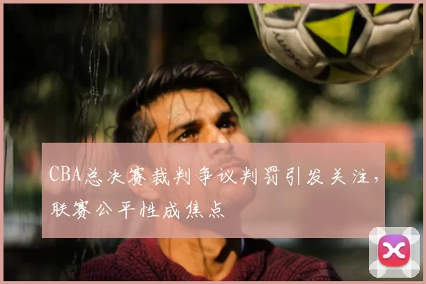 CBA总决赛裁判争议判罚引发关注，联赛公平性成焦点