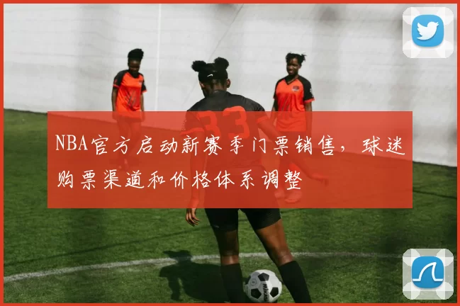 NBA官方启动新赛季门票销售,球迷购票渠道和价格体系调整