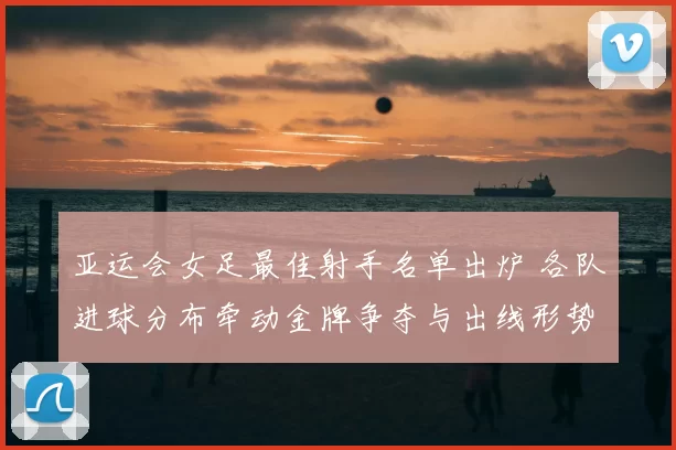 亚运会女足最佳射手名单出炉 各队进球分布牵动金牌争夺与出线形势