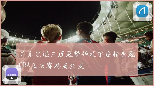 广东宏远三连冠梦碎辽宁逆转夺冠CBA总决赛格局生变