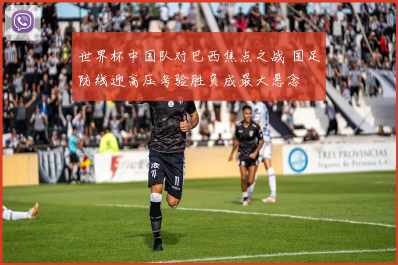 世界杯中国队对巴西焦点之战 国足防线迎高压考验胜负成最大悬念