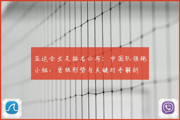 亚运会女足排名公布：中国队领跑小组，晋级形势与关键对手解析