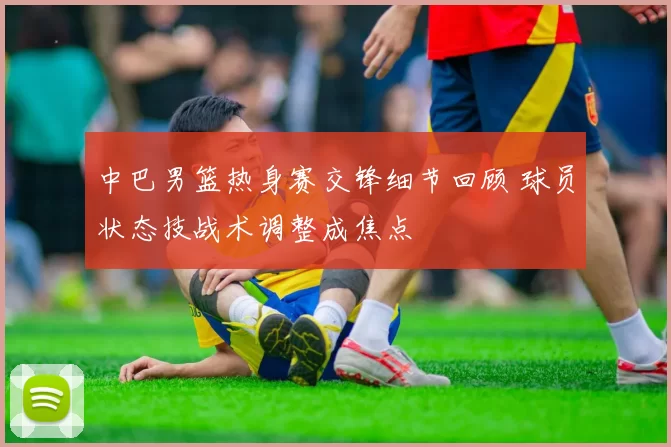 中巴男篮热身赛交锋细节回顾 球员状态技战术调整成焦点