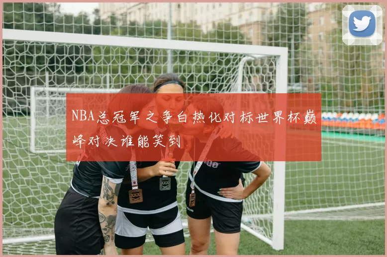 NBA总冠军之争白热化对标世界杯巅峰对决谁能笑到