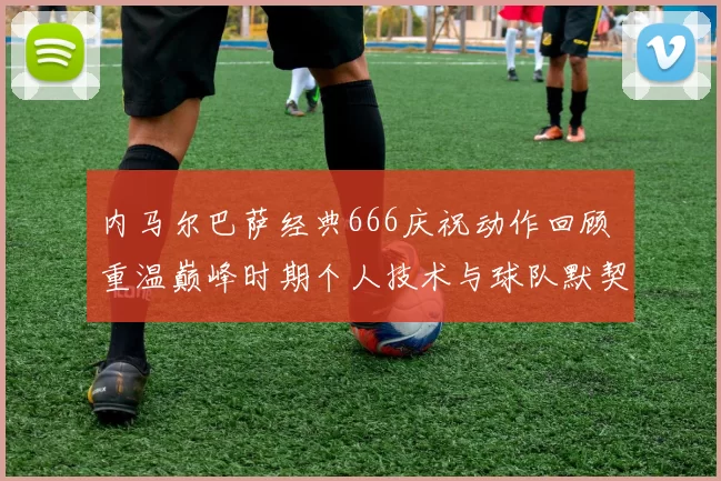 内马尔巴萨经典666庆祝动作回顾 重温巅峰时期个人技术与球队默契