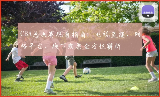 CBA总决赛观看指南:电视直播、网络平台、线下购票全方位解析