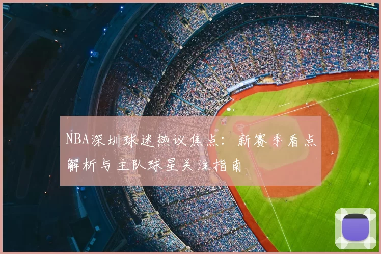 NBA深圳球迷热议焦点：新赛季看点解析与主队球星关注指南
