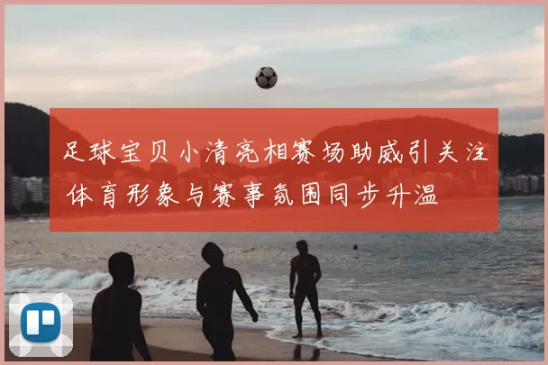 足球宝贝小清亮相赛场助威引关注 体育形象与赛事氛围同步升温