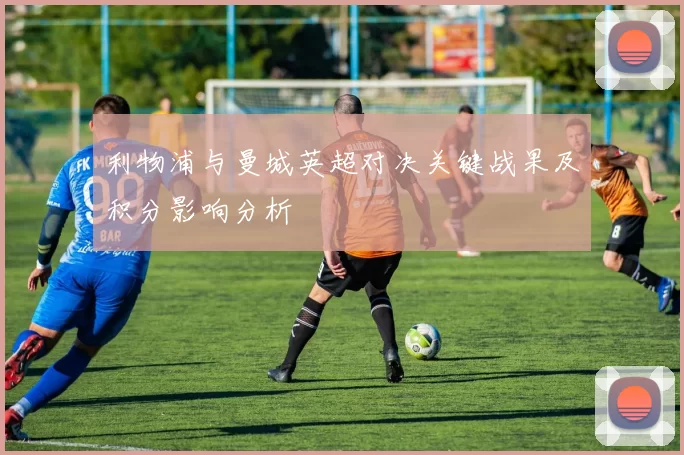 利物浦与曼城英超对决关键战果及积分影响分析