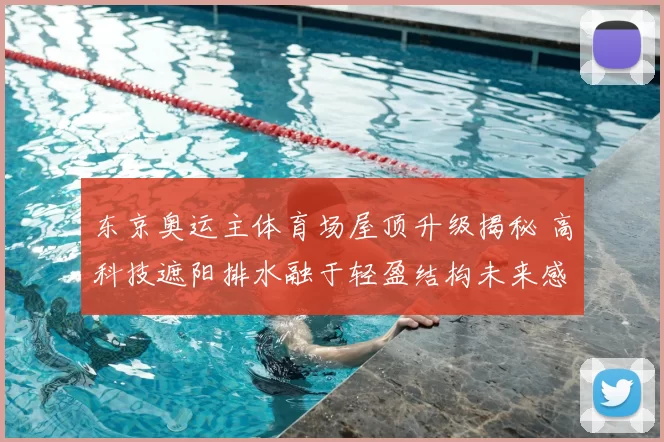 东京奥运主体育场屋顶升级揭秘 高科技遮阳排水融于轻盈结构未来感