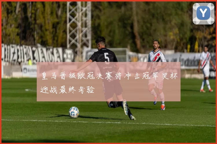 皇马晋级欧冠决赛将冲击冠军奖杯迎战最终考验