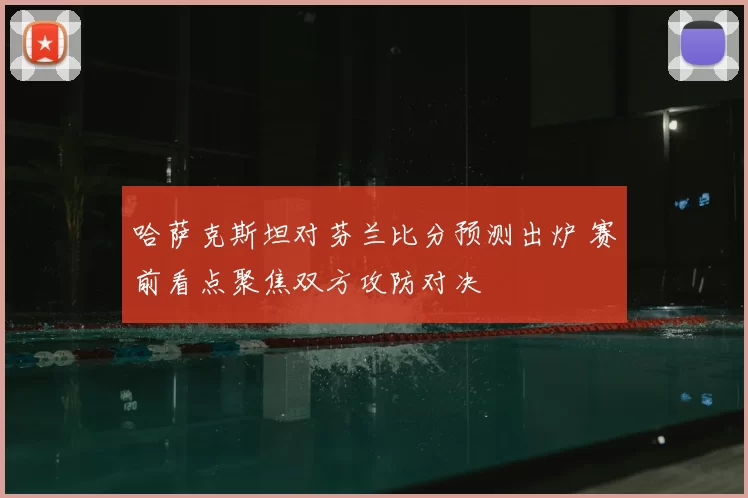 哈萨克斯坦对芬兰比分预测出炉 赛前看点聚焦双方攻防对决