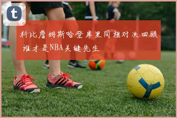 科比詹姆斯哈登库里同框对决回顾 谁才是NBA关键先生