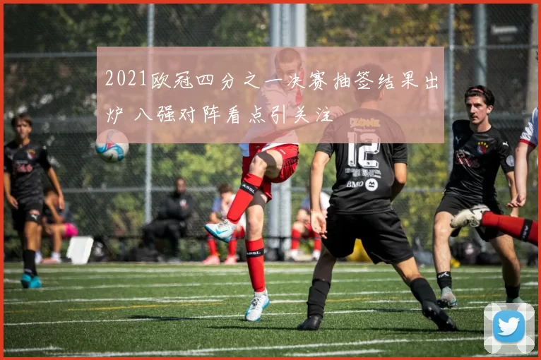 2021欧冠四分之一决赛抽签结果出炉 八强对阵看点引关注