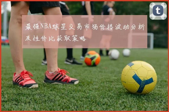 最强NBA球星交易市场价格波动分析及性价比获取策略