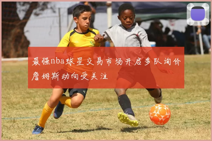 最强nba球星交易市场开启多队询价詹姆斯动向受关注