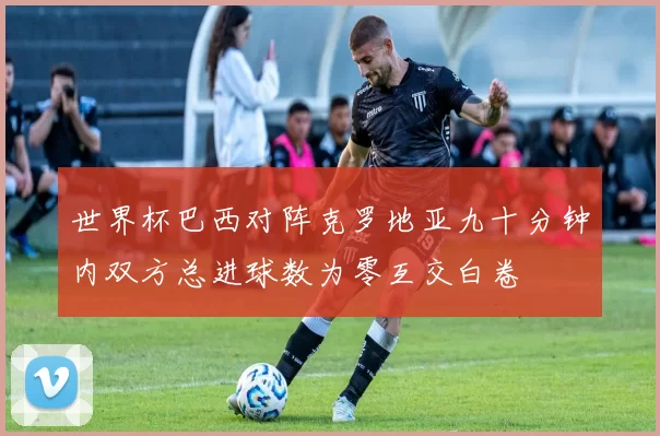 世界杯巴西对阵克罗地亚九十分钟内双方总进球数为零互交白卷