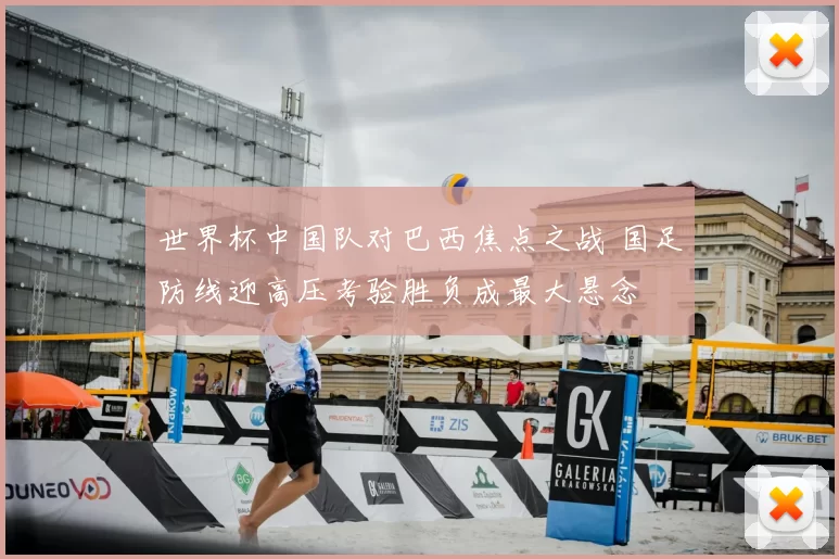 世界杯中国队对巴西焦点之战 国足防线迎高压考验胜负成最大悬念