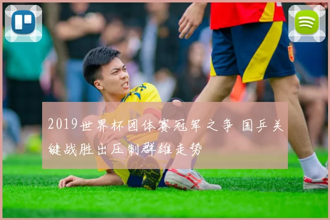 2019世界杯团体赛冠军之争 国乒关键战胜出压制群雄走势