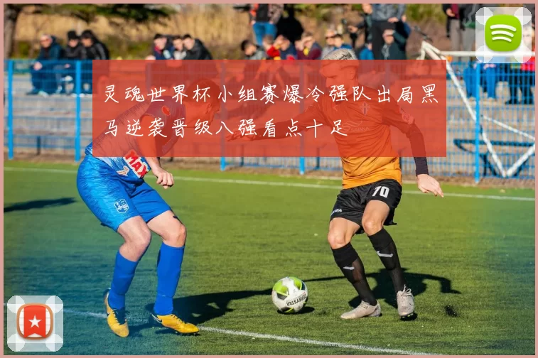灵魂世界杯小组赛爆冷强队出局黑马逆袭晋级八强看点十足