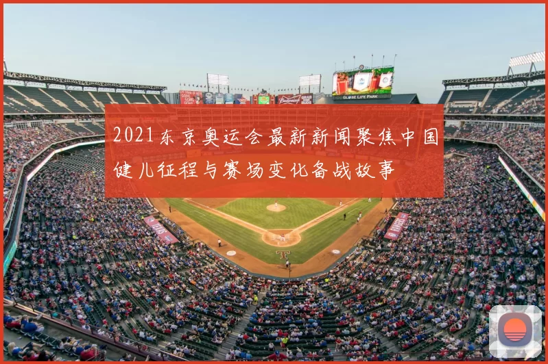 2021东京奥运会最新新闻聚焦中国健儿征程与赛场变化备战故事
