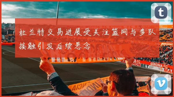 杜兰特交易进展受关注篮网与多队接触引发后续悬念