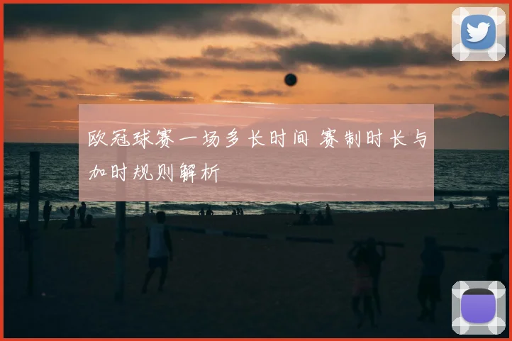 欧冠球赛一场多长时间 赛制时长与加时规则解析